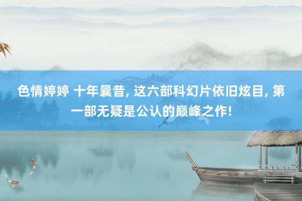 色情婷婷 十年曩昔， 这六部科幻片依旧炫目， 第一部无疑是公认的巅峰之作!