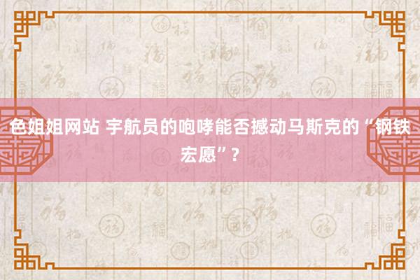 色姐姐网站 宇航员的咆哮能否撼动马斯克的“钢铁宏愿”?