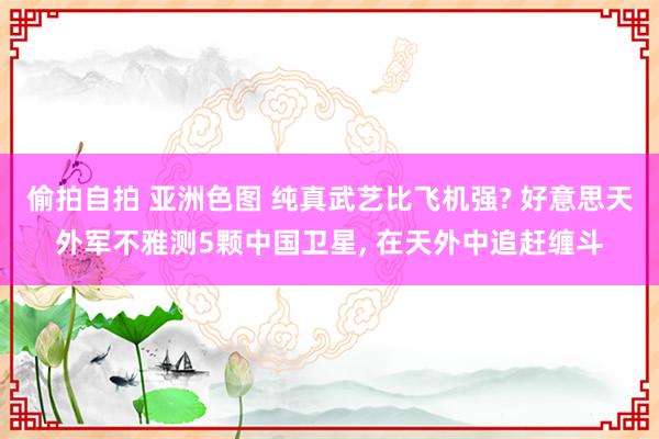 偷拍自拍 亚洲色图 纯真武艺比飞机强? 好意思天外军不雅测5颗中国卫星, 在天外中追赶缠斗