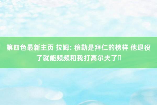 第四色最新主页 拉姆: 穆勒是拜仁的榜样 他退役了就能频频和我打高尔夫了️