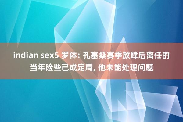 indian sex5 罗体: 孔塞桑赛季放肆后离任的当年险些已成定局， 他未能处理问题