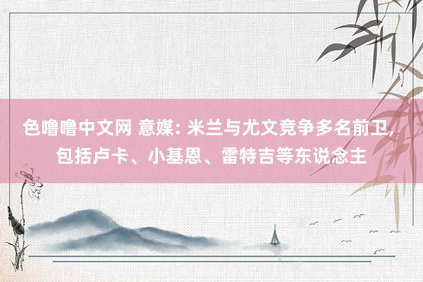 色噜噜中文网 意媒: 米兰与尤文竞争多名前卫， 包括卢卡、小基恩、雷特吉等东说念主