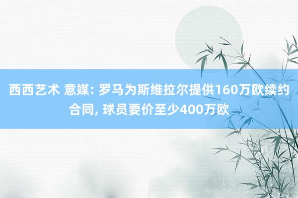 西西艺术 意媒: 罗马为斯维拉尔提供160万欧续约合同， 球员要价至少400万欧