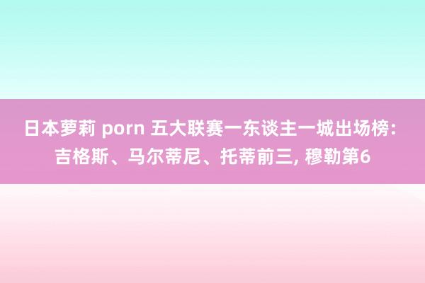 日本萝莉 porn 五大联赛一东谈主一城出场榜: 吉格斯、马尔蒂尼、托蒂前三， 穆勒第6
