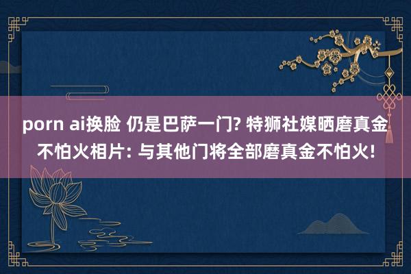 porn ai换脸 仍是巴萨一门? 特狮社媒晒磨真金不怕火相片: 与其他门将全部磨真金不怕火!
