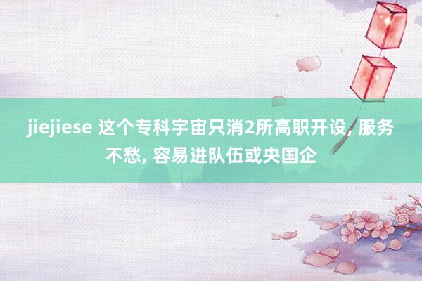 jiejiese 这个专科宇宙只消2所高职开设， 服务不愁， 容易进队伍或央国企