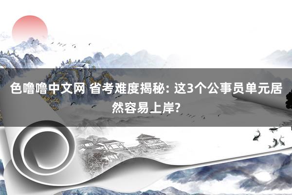 色噜噜中文网 省考难度揭秘: 这3个公事员单元居然容易上岸?