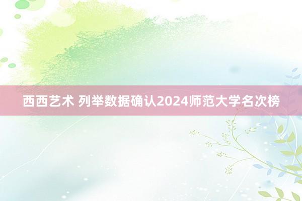 西西艺术 列举数据确认2024师范大学名次榜