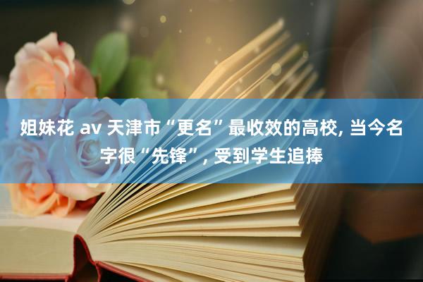 姐妹花 av 天津市“更名”最收效的高校， 当今名字很“先锋”， 受到学生追捧