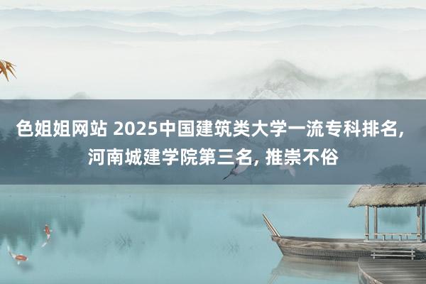 色姐姐网站 2025中国建筑类大学一流专科排名， 河南城建学院第三名， 推崇不俗