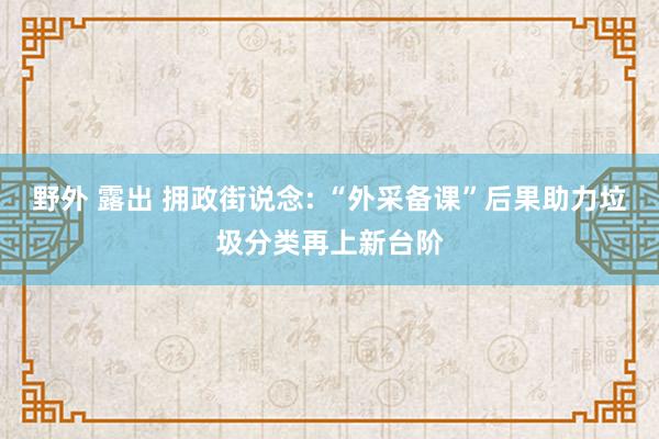野外 露出 拥政街说念: “外采备课”后果助力垃圾分类再上新台阶