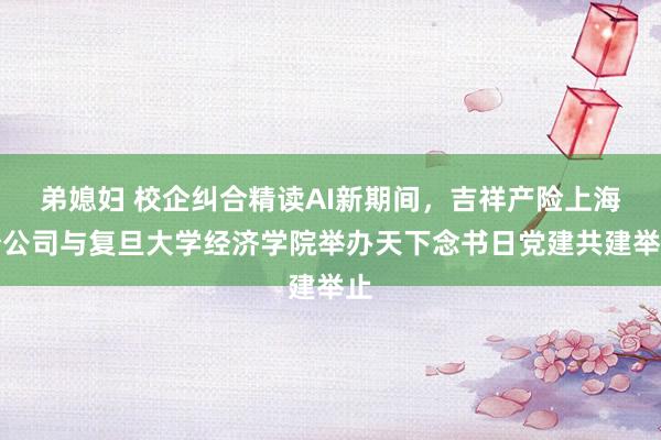 弟媳妇 校企纠合精读AI新期间，吉祥产险上海分公司与复旦大学经济学院举办天下念书日党建共建举止