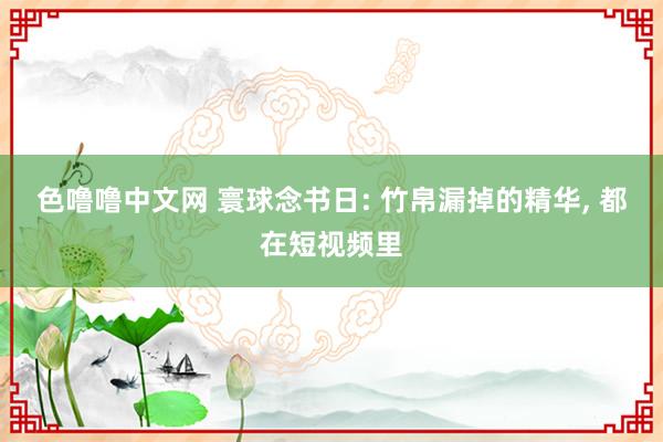 色噜噜中文网 寰球念书日: 竹帛漏掉的精华， 都在短视频里