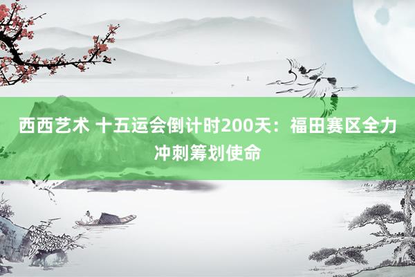 西西艺术 十五运会倒计时200天：福田赛区全力冲刺筹划使命