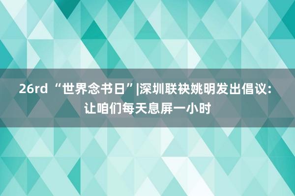 26rd “世界念书日”|深圳联袂姚明发出倡议: 让咱们每天息屏一小时
