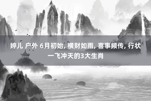 婷儿 户外 6月初始， 横财如雨， 喜事频传， 行状一飞冲天的3大生肖