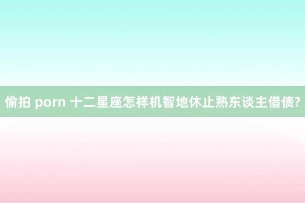 偷拍 porn 十二星座怎样机智地休止熟东谈主借债?