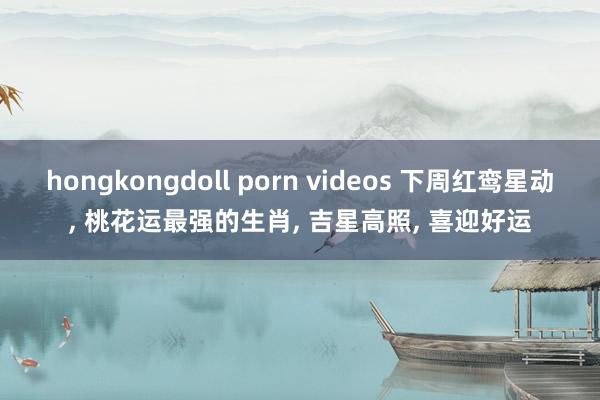 hongkongdoll porn videos 下周红鸾星动， 桃花运最强的生肖， 吉星高照， 喜迎好运