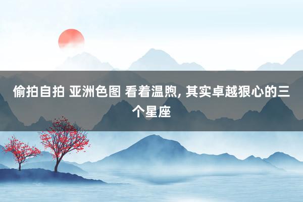 偷拍自拍 亚洲色图 看着温煦， 其实卓越狠心的三个星座