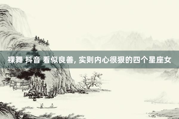 裸舞 抖音 看似良善， 实则内心很狠的四个星座女