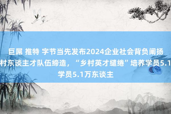 巨屌 推特 字节当先发布2024企业社会背负阐扬：助力乡村东谈主才队伍缔造，“乡村英才缱绻”培养学员5.1万东谈主