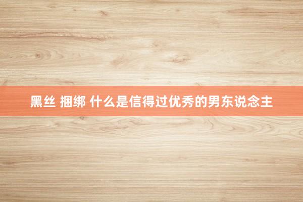 黑丝 捆绑 什么是信得过优秀的男东说念主