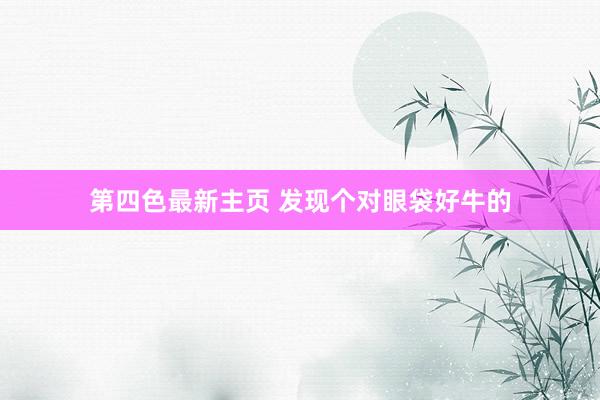 第四色最新主页 发现个对眼袋好牛的