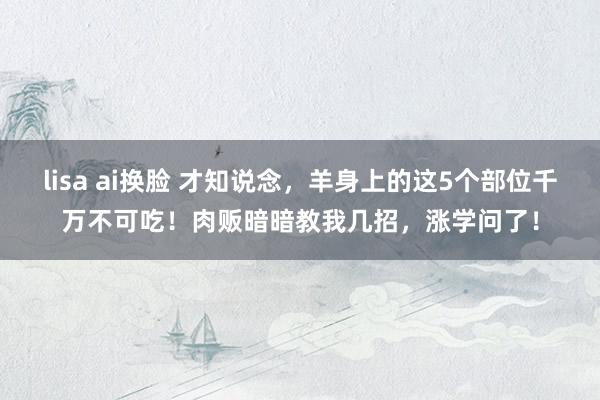 lisa ai换脸 才知说念，羊身上的这5个部位千万不可吃！肉贩暗暗教我几招，涨学问了！