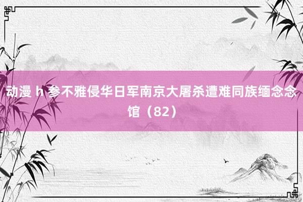 动漫 h 参不雅侵华日军南京大屠杀遭难同族缅念念馆（82）