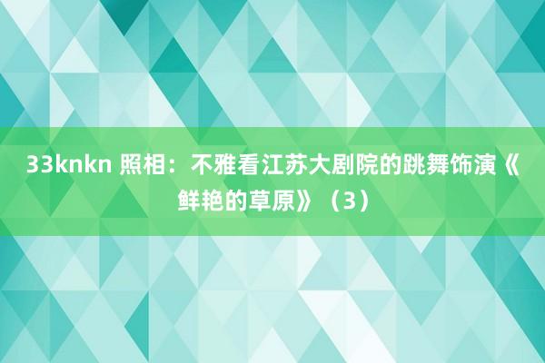 33knkn 照相：不雅看江苏大剧院的跳舞饰演《鲜艳的草原》（3）