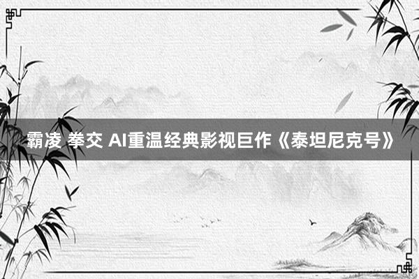 霸凌 拳交 AI重温经典影视巨作《泰坦尼克号》