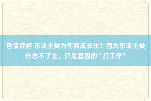色情婷婷 东谈主类为何弗成长生？因为东谈主类作念不了主，只是基因的“打工仔”