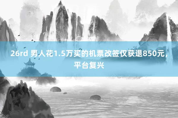 26rd 男人花1.5万买的机票改签仅获退850元，平台复兴