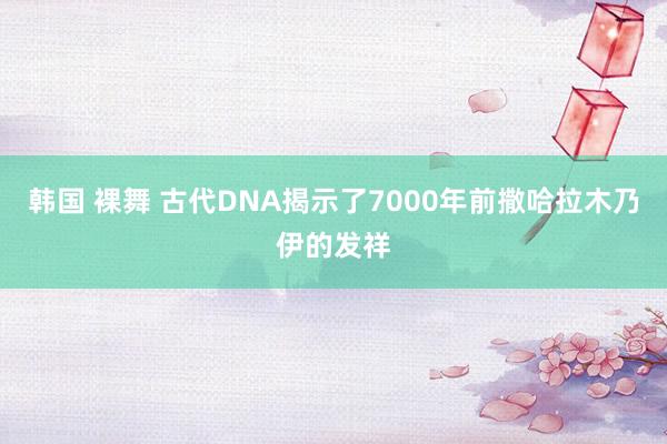 韩国 裸舞 古代DNA揭示了7000年前撒哈拉木乃伊的发祥