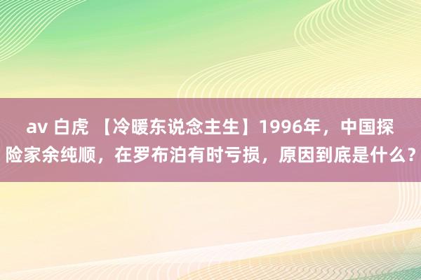 av 白虎 【冷暖东说念主生】1996年，中国探险家余纯顺，在罗布泊有时亏损，原因到底是什么？