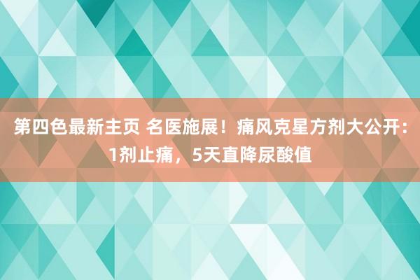 第四色最新主页 名医施展！痛风克星方剂大公开：1剂止痛，5天直降尿酸值