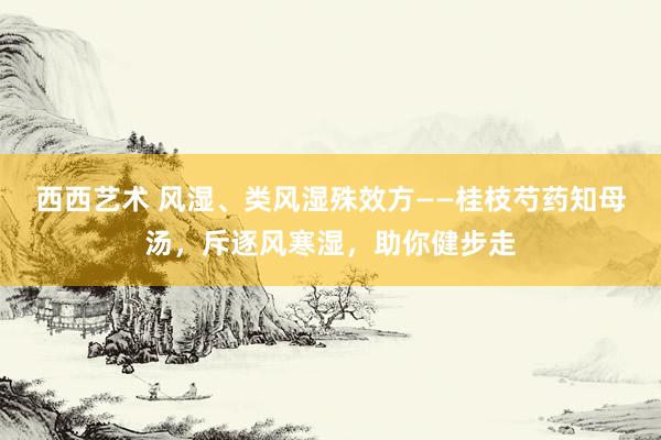 西西艺术 风湿、类风湿殊效方——桂枝芍药知母汤,斥逐风寒湿,助你健步走