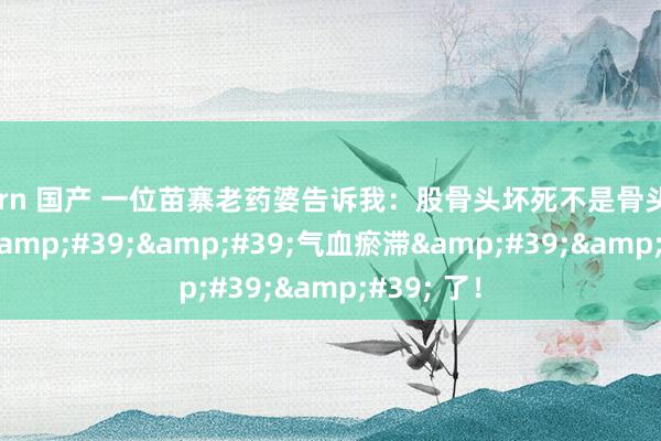 porn 国产 一位苗寨老药婆告诉我:股骨头坏死不是骨头坏了,是 ''气血瘀滞'' 了!