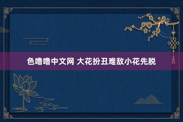 色噜噜中文网 大花扮丑难敌小花先脱