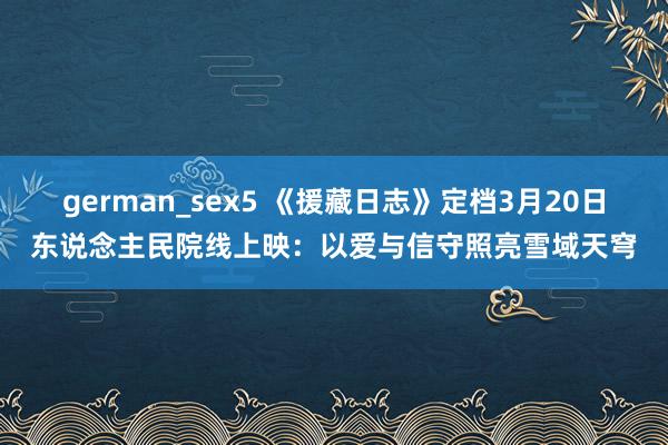german_sex5 《援藏日志》定档3月20日东说念主民院线上映：以爱与信守照亮雪域天穹