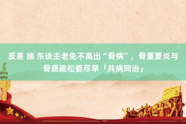 反差 婊 东谈主老免不高出“骨病”，骨重要炎与骨质疏松要尽早「共病同治」