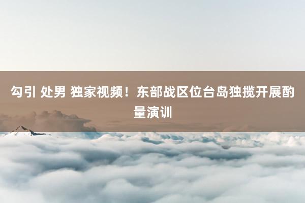 勾引 处男 独家视频！东部战区位台岛独揽开展酌量演训