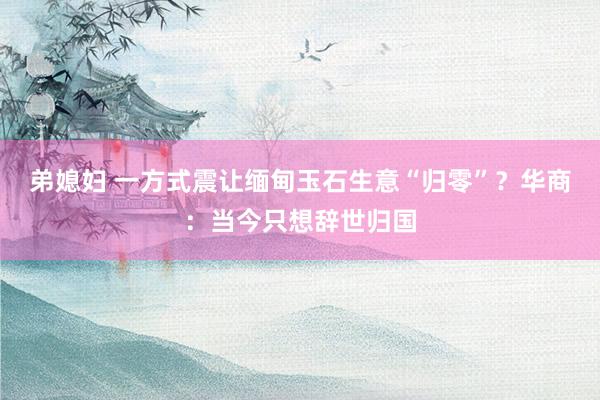 弟媳妇 一方式震让缅甸玉石生意“归零”？华商：当今只想辞世归国