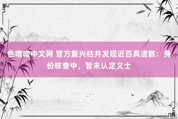 色噜噜中文网 官方复兴枯井发现近百具遗骸：身份核查中，暂未认定义士