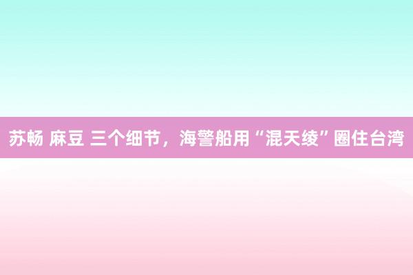 苏畅 麻豆 三个细节，海警船用“混天绫”圈住台湾