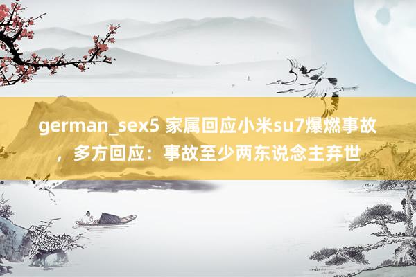 german_sex5 家属回应小米su7爆燃事故，多方回应：事故至少两东说念主弃世
