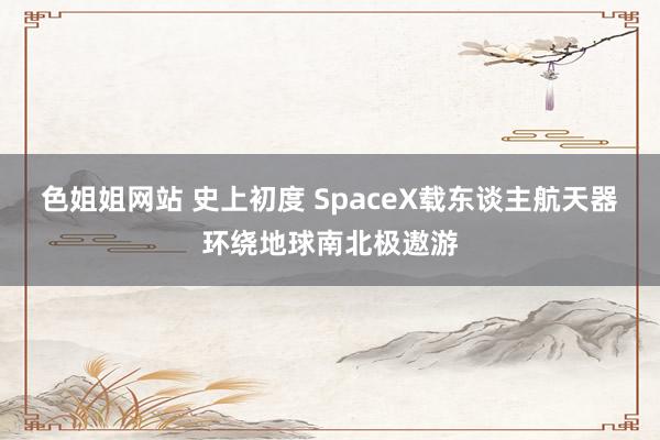 色姐姐网站 史上初度 SpaceX载东谈主航天器环绕地球南北极遨游