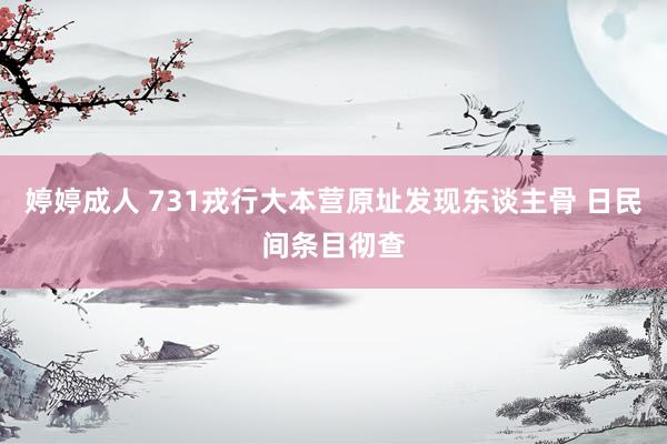 婷婷成人 731戎行大本营原址发现东谈主骨 日民间条目彻查